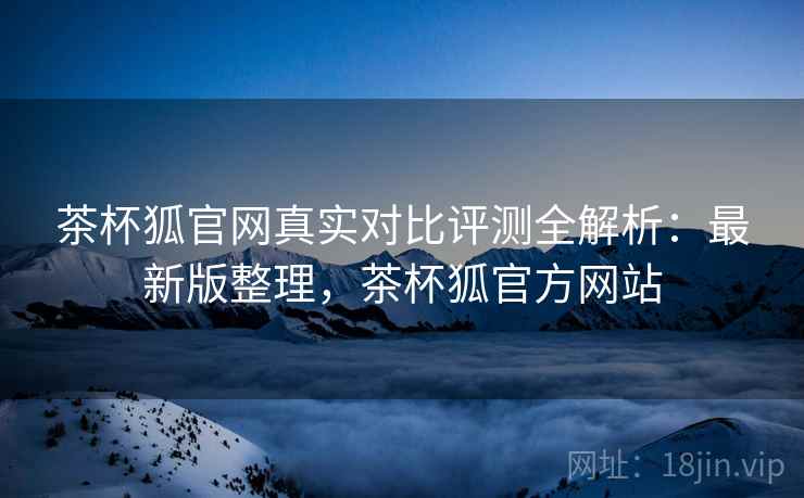 茶杯狐官网真实对比评测全解析：最新版整理，茶杯狐官方网站