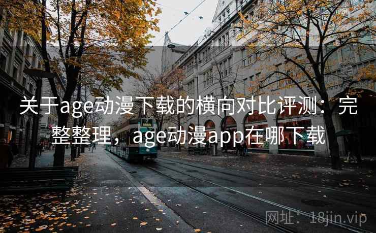 关于age动漫下载的横向对比评测：完整整理，age动漫app在哪下载
