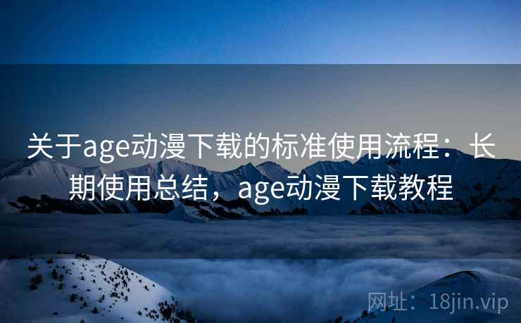 关于age动漫下载的标准使用流程:长期使用总结,age动漫下载教程 关于age动漫下载的标准使用流程:长期使用总结,age动漫下载教程
