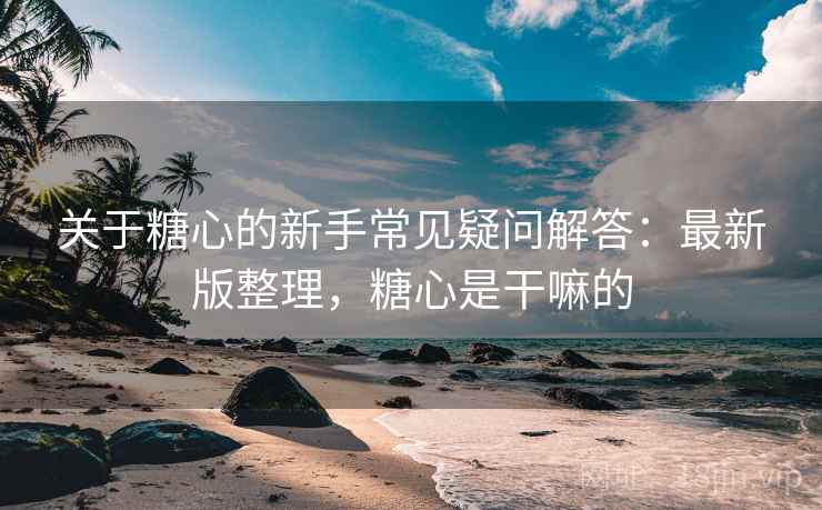 关于糖心的新手常见疑问解答:最新版整理,糖心是干嘛的 关于糖心的新手常见疑问解答:最新版整理,糖心是干嘛的