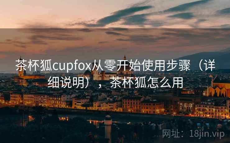 茶杯狐cupfox从零开始使用步骤（详细说明），茶杯狐怎么用