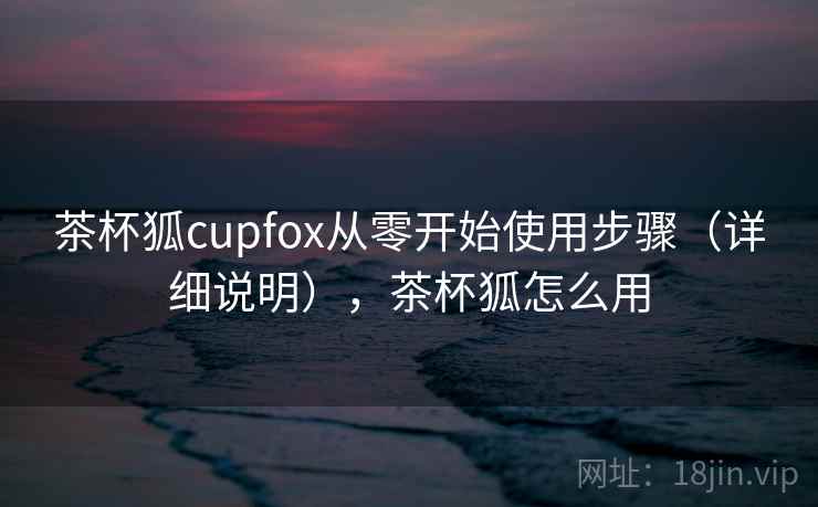 茶杯狐cupfox从零开始使用步骤(详细说明),茶杯狐怎么用 茶杯狐cupfox从零开始使用步骤(详细说明),茶杯狐怎么用