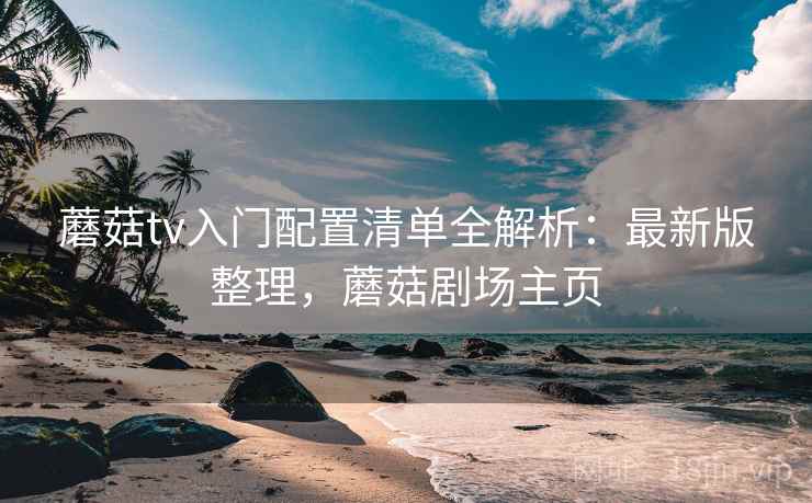 蘑菇tv入门配置清单全解析:最新版整理,蘑菇剧场主页 蘑菇tv入门配置清单全解析:最新版整理,蘑菇剧场主页