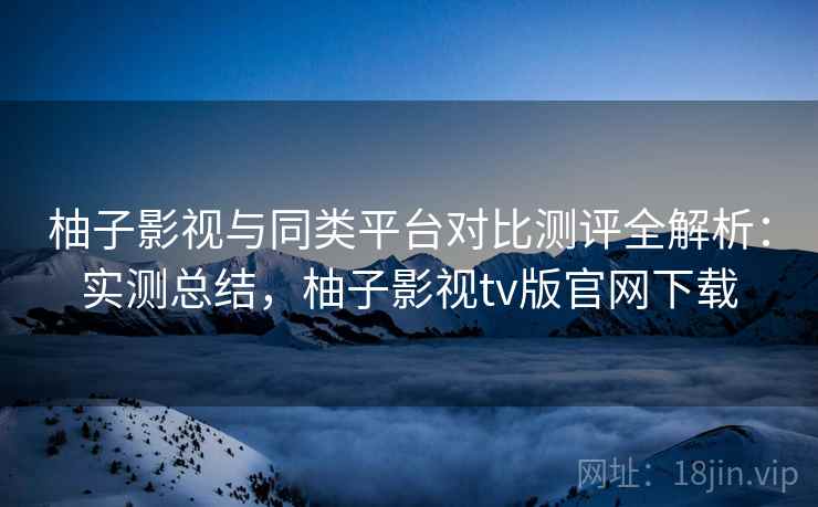 柚子影视与同类平台对比测评全解析：实测总结，柚子影视tv版官网下载