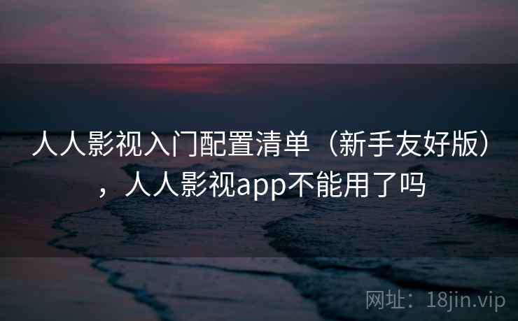 人人影视入门配置清单(新手友好版),人人影视app不能用了吗 人人影视入门配置清单(新手友好版),人人影视app不能用了吗