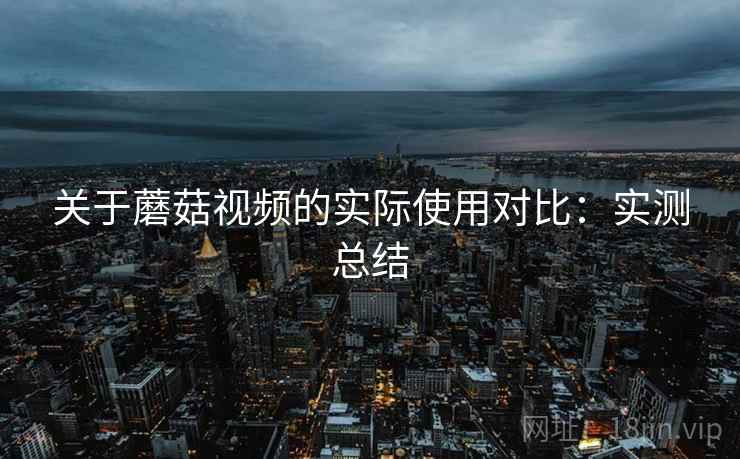 关于蘑菇视频的实际使用对比：实测总结