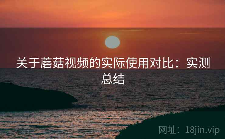 关于蘑菇视频的实际使用对比:实测总结 关于蘑菇视频的实际使用对比:实测总结