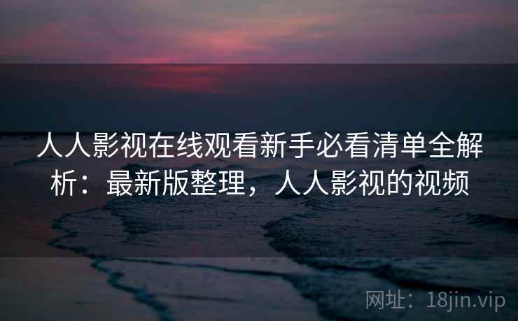 人人影视在线观看新手必看清单全解析：最新版整理，人人影视的视频
