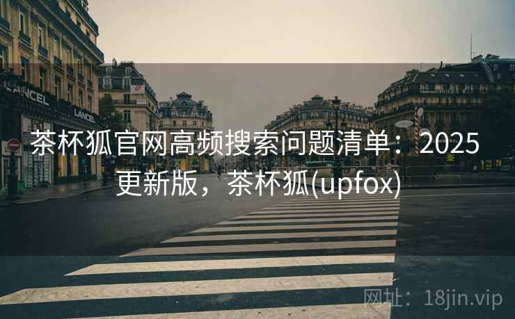 茶杯狐官网高频搜索问题清单：2025 更新版，茶杯狐(upfox)