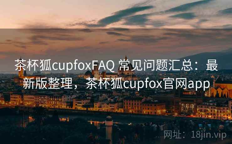 茶杯狐cupfoxFAQ 常见问题汇总：最新版整理，茶杯狐cupfox官网app