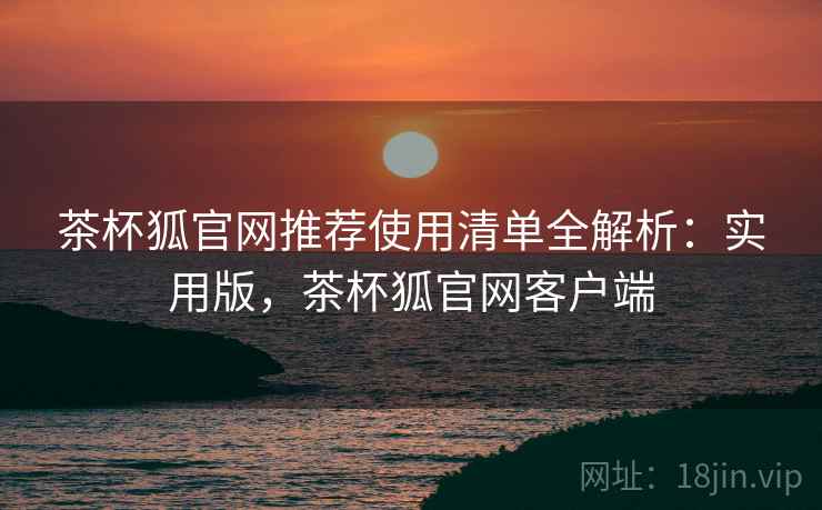 茶杯狐官网推荐使用清单全解析：实用版，茶杯狐官网客户端