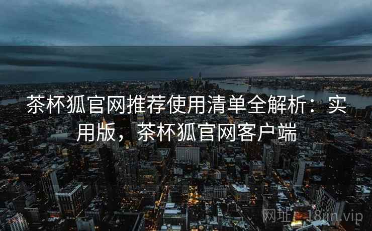 茶杯狐官网推荐使用清单全解析:实用版,茶杯狐官网客户端 茶杯狐官网推荐使用清单全解析:实用版,茶杯狐官网客户端