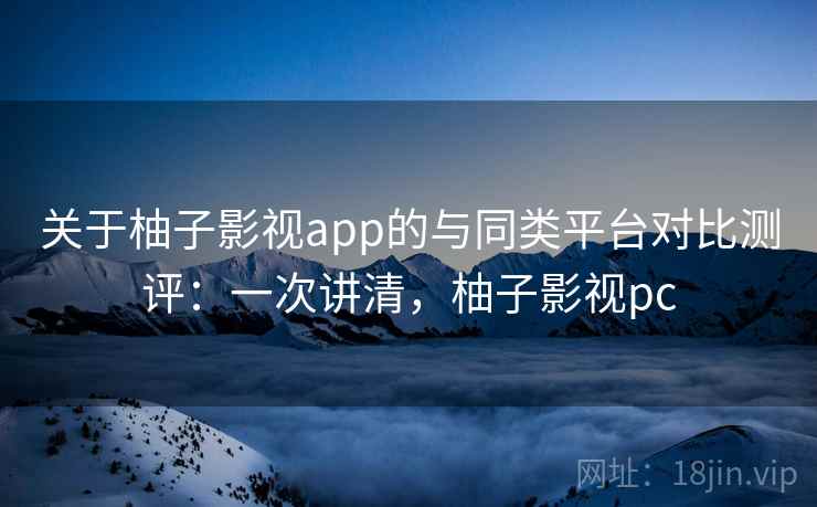 关于柚子影视app的与同类平台对比测评:一次讲清,柚子影视pc 关于柚子影视app的与同类平台对比测评:一次讲清,柚子影视pc
