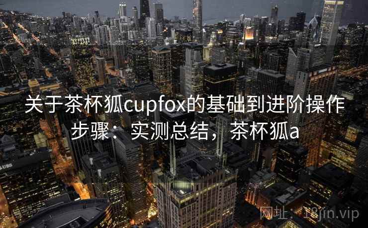 关于茶杯狐cupfox的基础到进阶操作步骤:实测总结,茶杯狐a 关于茶杯狐cupfox的基础到进阶操作步骤:实测总结,茶杯狐a