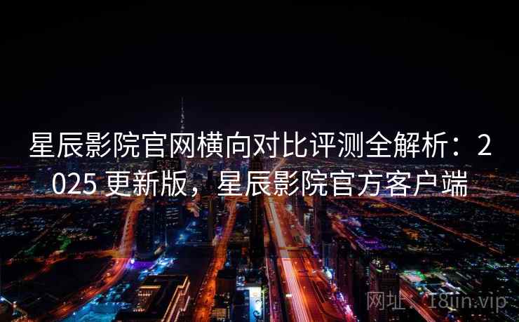 星辰影院官网横向对比评测全解析:2025 更新版,星辰影院官方客户端 星辰影院官网横向对比评测全解析:2025 更新版,星辰影院官方客户端