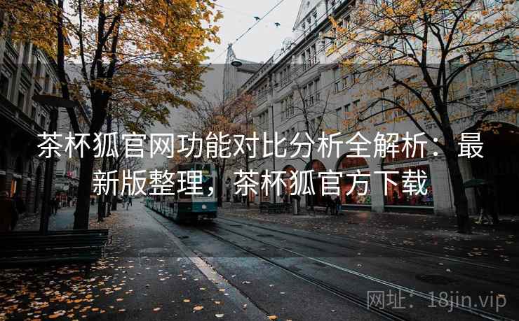 茶杯狐官网功能对比分析全解析：最新版整理，茶杯狐官方下载