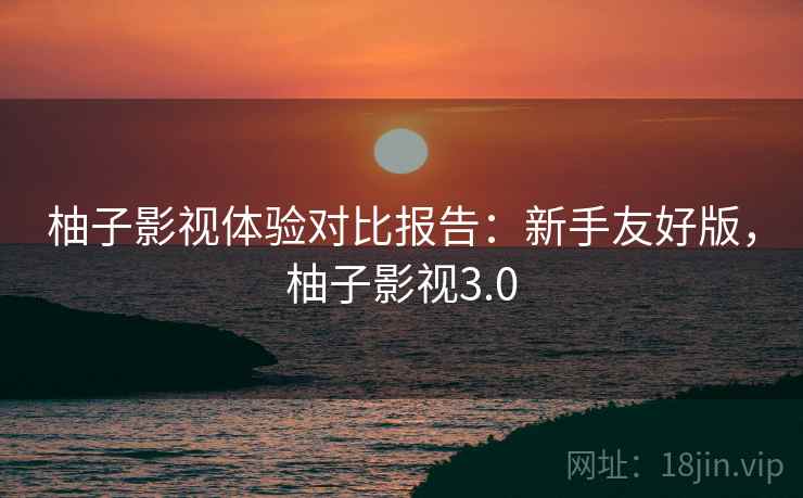 柚子影视体验对比报告：新手友好版，柚子影视3.0