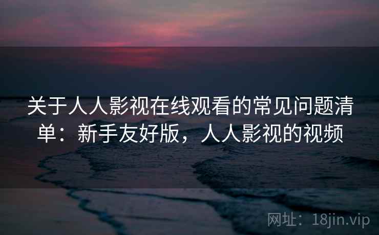 关于人人影视在线观看的常见问题清单：新手友好版，人人影视的视频