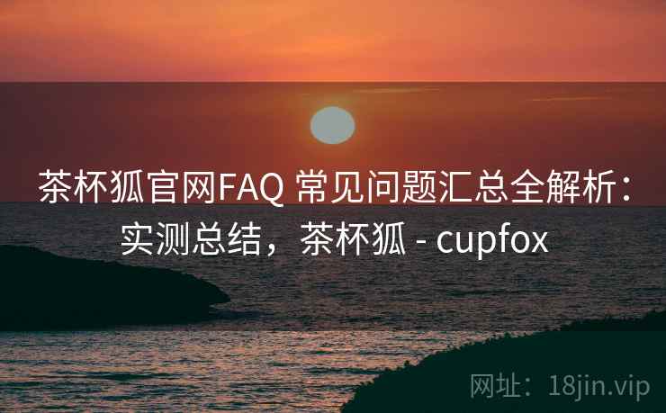 茶杯狐官网FAQ 常见问题汇总全解析:实测总结,茶杯狐 - cupfox 茶杯狐官网FAQ 常见问题汇总全解析:实测总结,茶杯狐 - cupfox