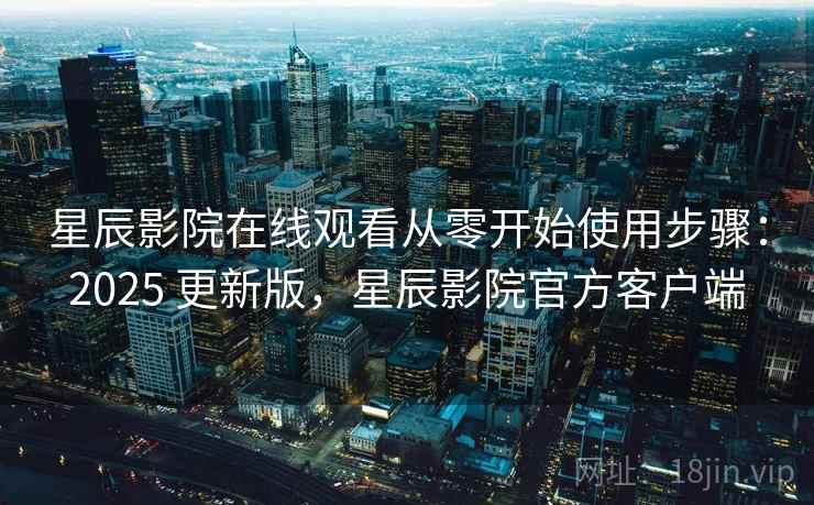 星辰影院在线观看从零开始使用步骤：2025 更新版，星辰影院官方客户端