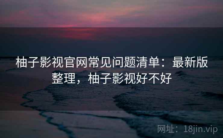 柚子影视官网常见问题清单：最新版整理，柚子影视好不好