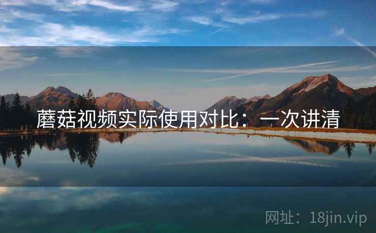蘑菇视频实际使用对比：一次讲清