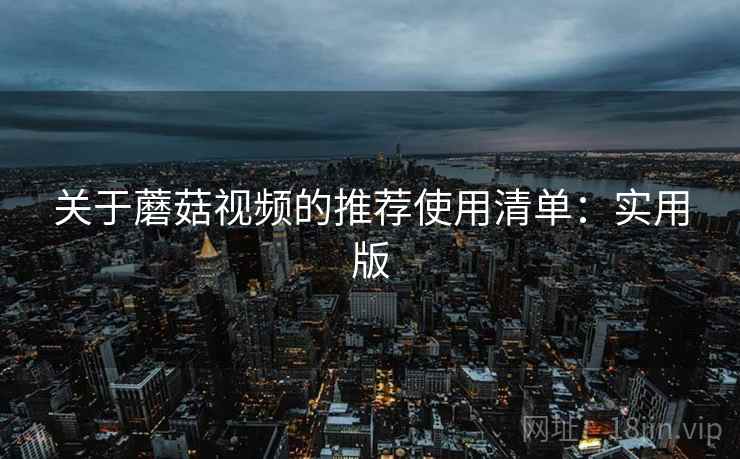 关于蘑菇视频的推荐使用清单：实用版