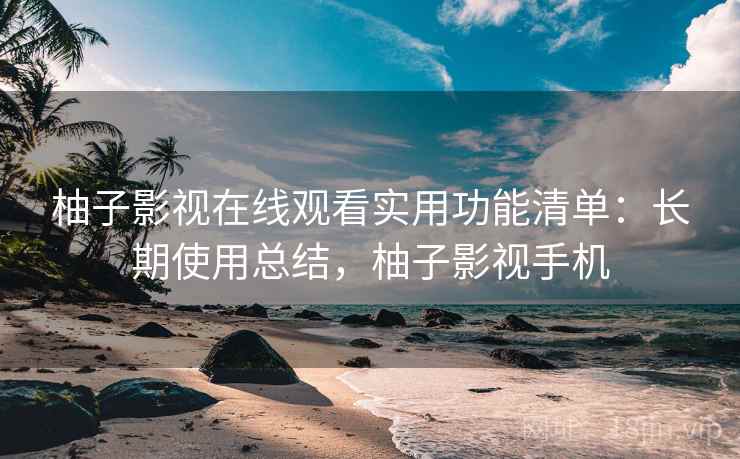 柚子影视在线观看实用功能清单：长期使用总结，柚子影视手机