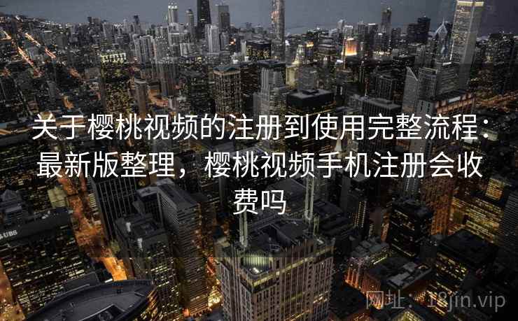 关于樱桃视频的注册到使用完整流程：最新版整理，樱桃视频手机注册会收费吗