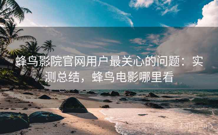 蜂鸟影院官网用户最关心的问题：实测总结，蜂鸟电影哪里看