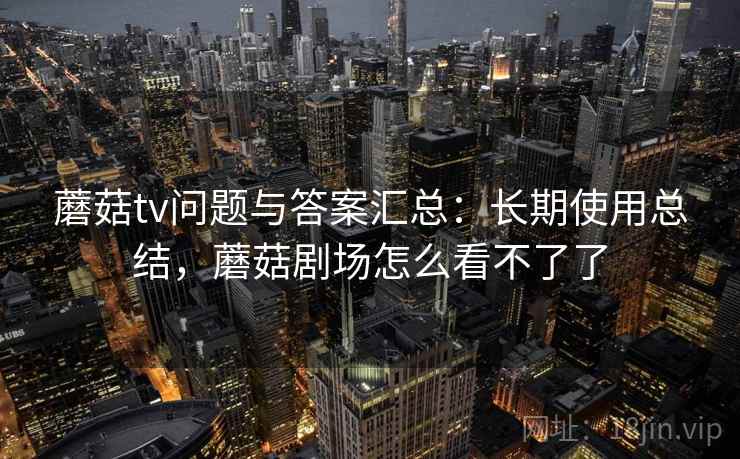 蘑菇tv问题与答案汇总:长期使用总结,蘑菇剧场怎么看不了了 蘑菇tv问题与答案汇总:长期使用总结,蘑菇剧场怎么看不了了