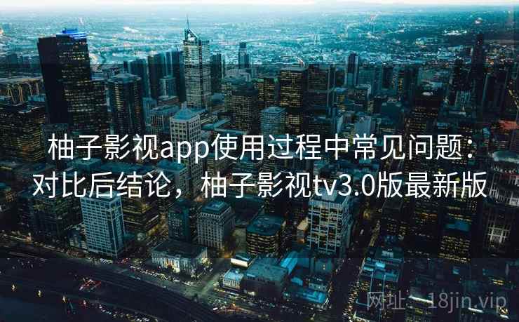 柚子影视app使用过程中常见问题:对比后结论,柚子影视tv3.0版最新版 柚子影视app使用过程中常见问题:对比后结论,柚子影视tv3.0版最新版