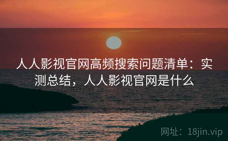 人人影视官网高频搜索问题清单：实测总结，人人影视官网是什么