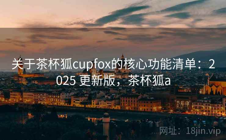 关于茶杯狐cupfox的核心功能清单：2025 更新版，茶杯狐a