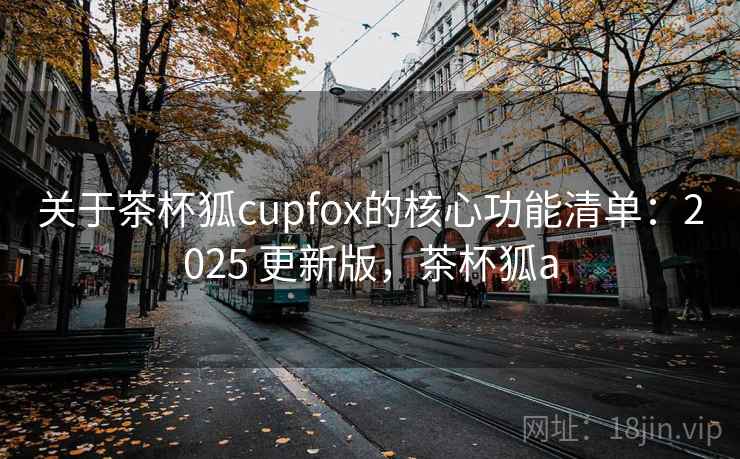 关于茶杯狐cupfox的核心功能清单:2025 更新版,茶杯狐a 关于茶杯狐cupfox的核心功能清单:2025 更新版,茶杯狐a