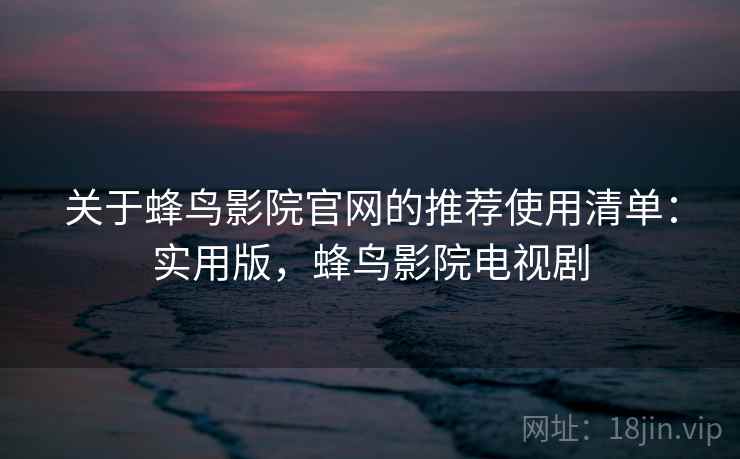 关于蜂鸟影院官网的推荐使用清单：实用版，蜂鸟影院电视剧