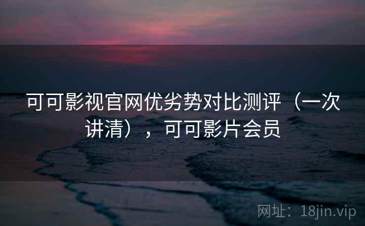 可可影视官网优劣势对比测评（一次讲清），可可影片会员