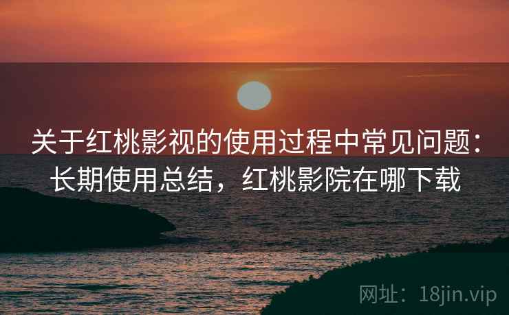 关于红桃影视的使用过程中常见问题：长期使用总结，红桃影院在哪下载